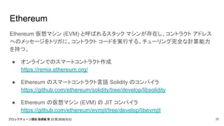 Ethereum
Ethereum 仮想マシン (EVM) と呼ばれるスタック マシンが存在し、コントラクト アドレス
へのメッセージをトリガに、コントラクト コードを実行する。チューリング完全な計算能力
を持つ。
● オンラインでのスマートコントラクト作成
https://remix.ethereum.org/
● Ethereum のスマートコントラクト言語 Solidity のコンパイラ
https://github.com/ethereum/solidity/tree/develop/libsolidity
● Ethereum の仮想マシン (EVM) の JIT コンパイラ
https://github.com/ethereum/evmjit/tree/develop/libevmjit
36
 
