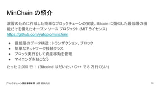 MinChain の紹介
演習のために作成した簡単なブロックチェーンの実装。Bitcoin に類似した最低限の機
能だけを備えたオープン ソース プロジェクト (MIT ライセンス)
https://github.com/yutopio/minchain
● 最低限のデータ構造 : トランザクション、ブロック
● 簡単なネットワーク接続クラス
● ブロック実行をして資産移動を管理
● マイニングをおこなう
たった 2,000 行！ (Bitcoind はだいたい C++ で 8 万行くらい)
38
 