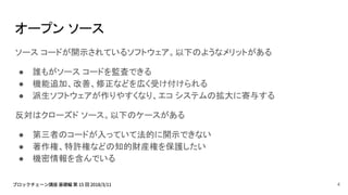オープン ソース
ソース コードが開示されているソフトウェア。以下のようなメリットがある
● 誰もがソース コードを監査できる
● 機能追加、改善、修正などを広く受け付けられる
● 派生ソフトウェアが作りやすくなり、エコ システムの拡大に寄与する
反対はクローズド ソース。以下のケースがある
● 第三者のコードが入っていて法的に開示できない
● 著作権、特許権などの知的財産権を保護したい
● 機密情報を含んでいる
4
 