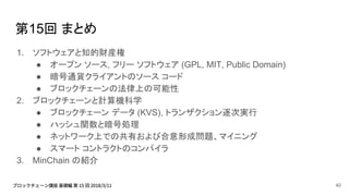 第15回 まとめ
1. ソフトウェアと知的財産権
● オープン ソース, フリー ソフトウェア (GPL, MIT, Public Domain)
● 暗号通貨クライアントのソース コード
● ブロックチェーンの法律上の可能性
2. ブロックチェーンと計算機科学
● ブロックチェーン データ (KVS), トランザクション逐次実行
● ハッシュ関数と暗号処理
● ネットワーク上での共有および合意形成問題、マイニング
● スマート コントラクトのコンパイラ
3. MinChain の紹介
40
 