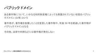 パブリック ドメイン
ある著作物について、いかなる知的財産権によっても保護されていない状態をパブリッ
ク ドメイン (公有) という
著作者が、著作権を放棄したことを宣言した著作物や、死後 50 年を経過した著作物が
パブリック ドメインとなる
その他、法律や判例などには著作権が発生しない
8
 
