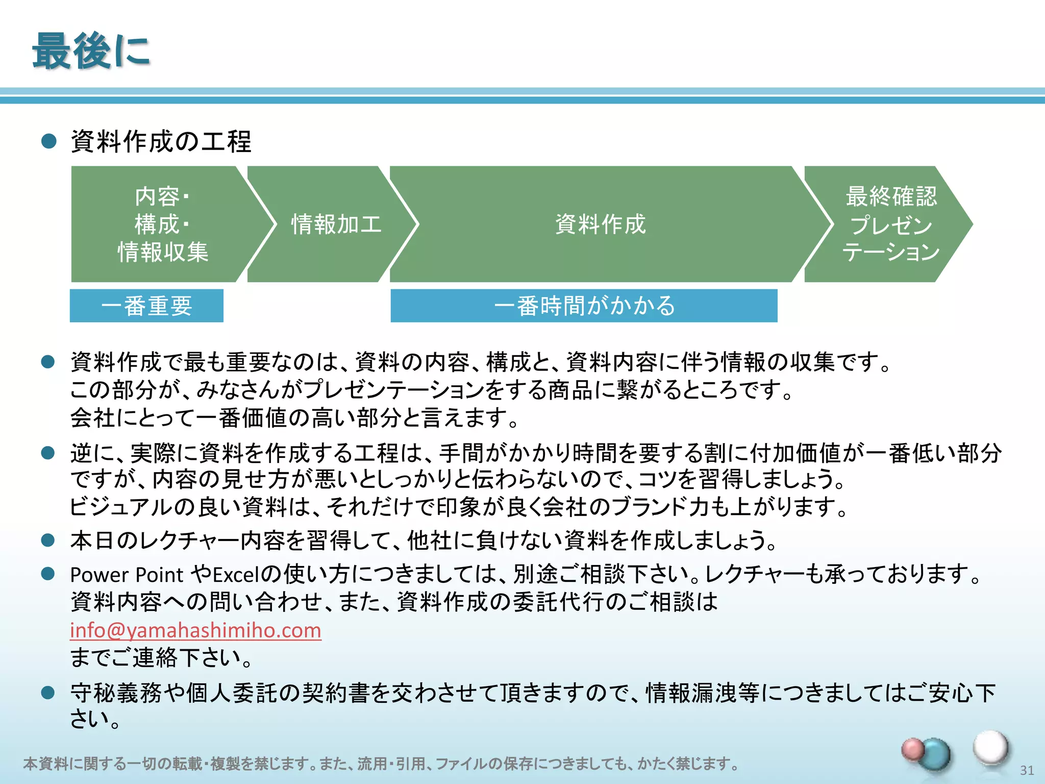 本資料に関する一切の転載・複製を禁じます。また、流用・引用、ファイルの保存につきましても、かたく禁じます。 31
最後に
 資料作成の工程
最終確認
プレゼン
テーション
資料作成情報加工
内容・
構成・
情報収集
一番重要 一番時間がかかる
 資料作成で最も重要なのは、資料の内容、構成と、資料内容に伴う情報の収集です。
この部分が、みなさんがプレゼンテーションをする商品に繋がるところです。
会社にとって一番価値の高い部分と言えます。
 逆に、実際に資料を作成する工程は、手間がかかり時間を要する割に付加価値が一番低い部分
ですが、内容の見せ方が悪いとしっかりと伝わらないので、コツを習得しましょう。
ビジュアルの良い資料は、それだけで印象が良く会社のブランド力も上がります。
 本日のレクチャー内容を習得して、他社に負けない資料を作成しましょう。
 Power Point やExcelの使い方につきましては、別途ご相談下さい。レクチャーも承っております。
資料内容への問い合わせ、また、資料作成の委託代行のご相談は
info@yamahashimiho.com
までご連絡下さい。
 守秘義務や個人委託の契約書を交わさせて頂きますので、情報漏洩等につきましてはご安心下
さい。
 