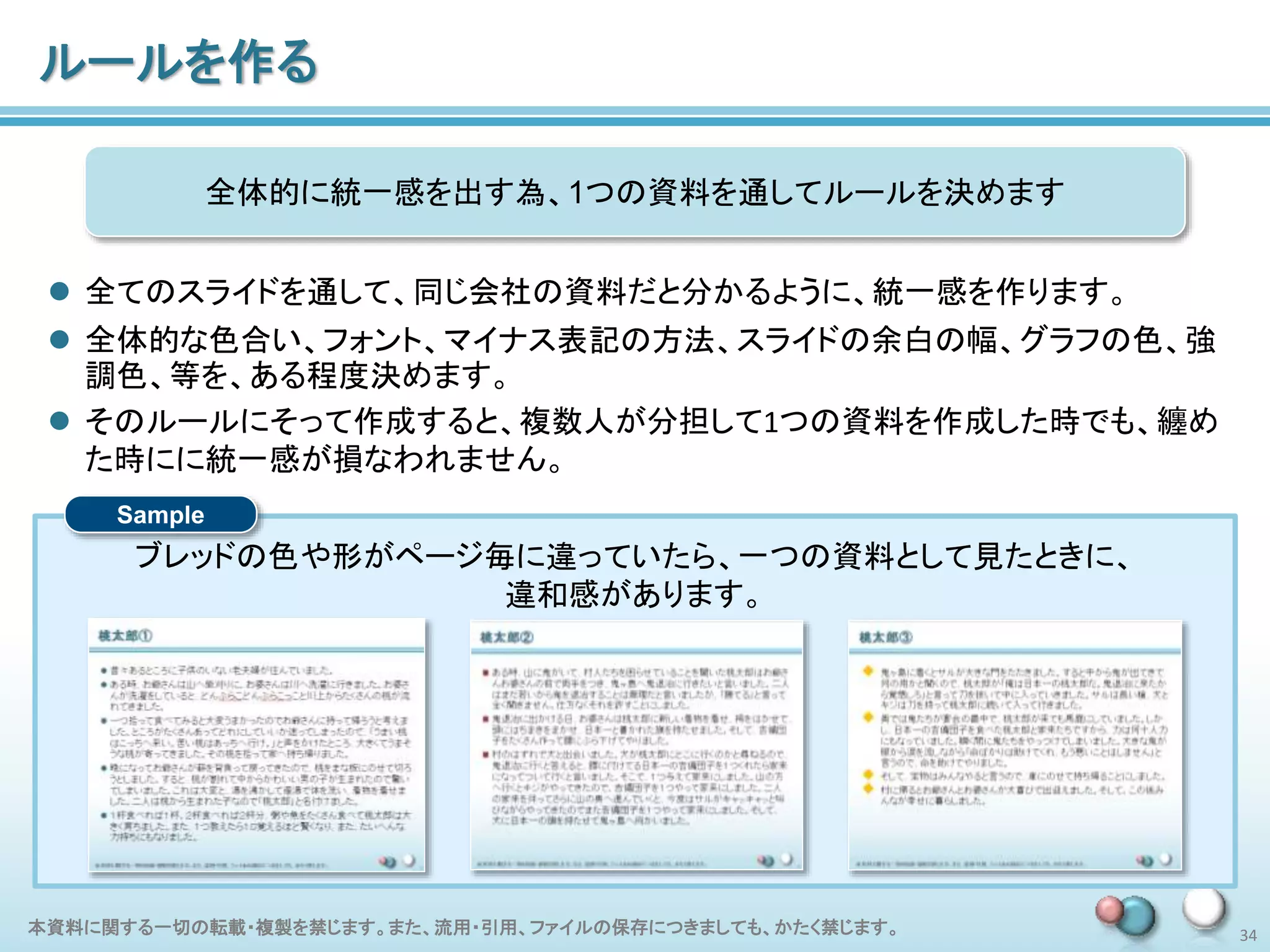 本資料に関する一切の転載・複製を禁じます。また、流用・引用、ファイルの保存につきましても、かたく禁じます。 34
ルールを作る
 全てのスライドを通して、同じ会社の資料だと分かるように、統一感を作ります。
 全体的な色合い、フォント、マイナス表記の方法、スライドの余白の幅、グラフの色、強
調色、等を、ある程度決めます。
 そのルールにそって作成すると、複数人が分担して1つの資料を作成した時でも、纏め
た時にに統一感が損なわれません。
全体的に統一感を出す為、1つの資料を通してルールを決めます
ブレッドの色や形がページ毎に違っていたら、一つの資料として見たときに、
違和感があります。
Sample
 