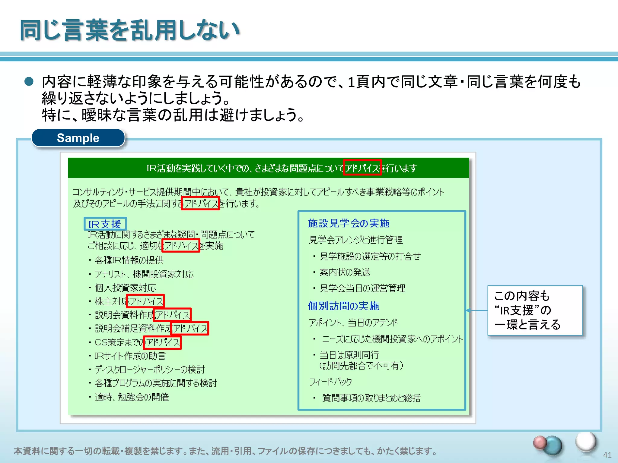 本資料に関する一切の転載・複製を禁じます。また、流用・引用、ファイルの保存につきましても、かたく禁じます。 41
Sample
同じ言葉を乱用しない
 内容に軽薄な印象を与える可能性があるので、1頁内で同じ文章・同じ言葉を何度も
繰り返さないようにしましょう。
特に、曖昧な言葉の乱用は避けましょう。
この内容も
“IR支援”の
一環と言える
 