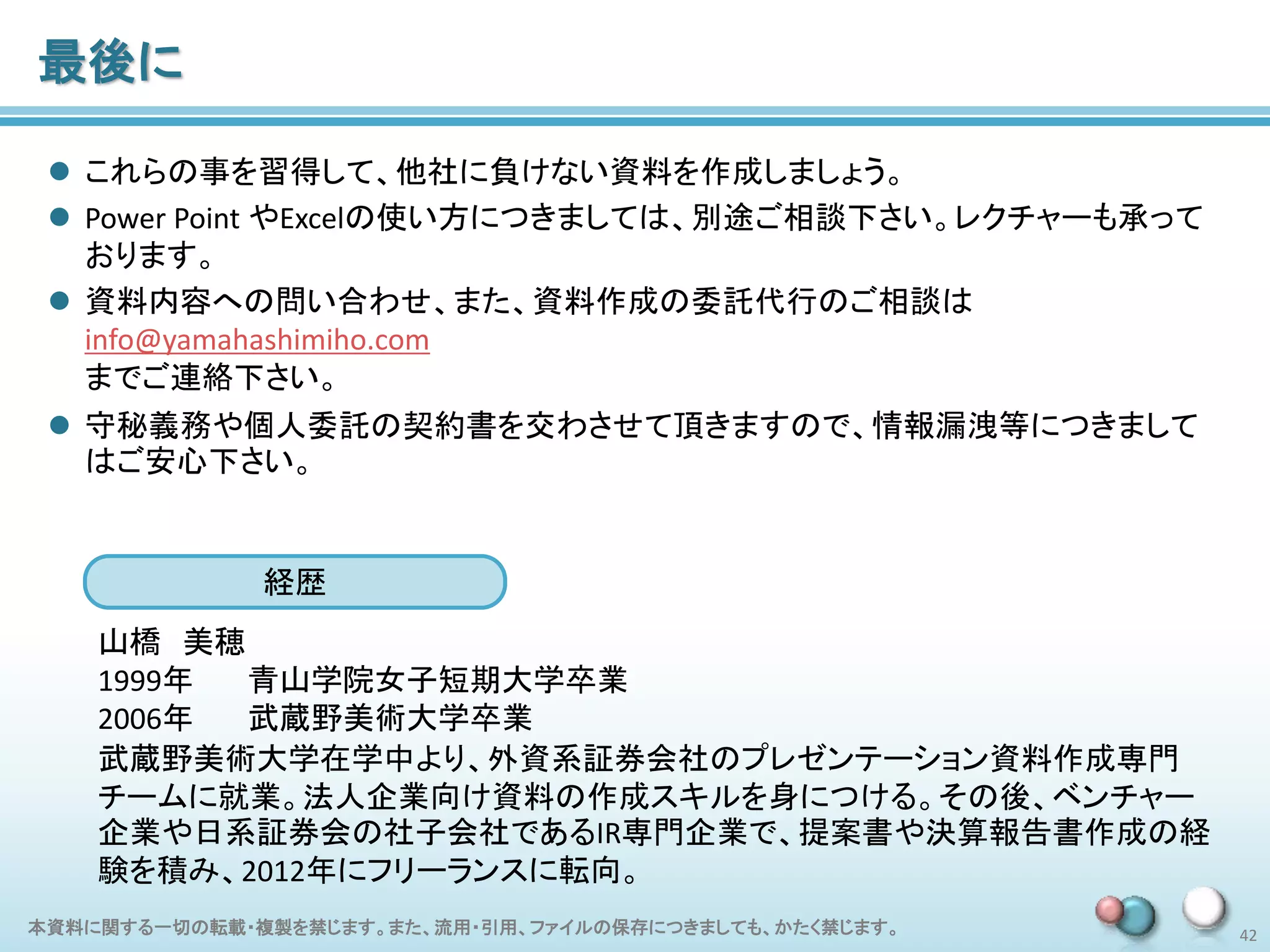 本資料に関する一切の転載・複製を禁じます。また、流用・引用、ファイルの保存につきましても、かたく禁じます。 42
最後に
 これらの事を習得して、他社に負けない資料を作成しましょう。
 Power Point やExcelの使い方につきましては、別途ご相談下さい。レクチャーも承って
おります。
 資料内容への問い合わせ、また、資料作成の委託代行のご相談は
info@yamahashimiho.com
までご連絡下さい。
 守秘義務や個人委託の契約書を交わさせて頂きますので、情報漏洩等につきまして
はご安心下さい。
経歴
山橋 美穂
1999年 青山学院女子短期大学卒業
2006年 武蔵野美術大学卒業
武蔵野美術大学在学中より、外資系証券会社のプレゼンテーション資料作成専門
チームに就業。法人企業向け資料の作成スキルを身につける。その後、ベンチャー
企業や日系証券会の社子会社であるIR専門企業で、提案書や決算報告書作成の経
験を積み、2012年にフリーランスに転向。
 