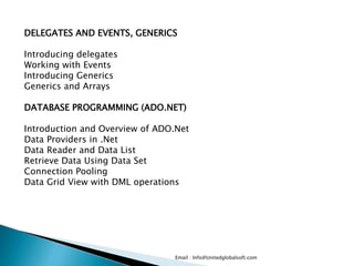 Email : Info@Unitedglobalsoft.com
DELEGATES AND EVENTS, GENERICS
Introducing delegates
Working with Events
Introducing Generics
Generics and Arrays
DATABASE PROGRAMMING (ADO.NET)
Introduction and Overview of ADO.Net
Data Providers in .Net
Data Reader and Data List
Retrieve Data Using Data Set
Connection Pooling
Data Grid View with DML operations
 