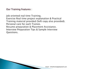 Email : Info@Unitedglobalsoft.com
Our Training Features :
Job oriented real time Training.
Exercise Real time project explanation & Practical
Training material provided (Soft copy also provided).
Personal care for each Trainee.
Resume preparation & Placement Assistance.
Interview Preparation Tips & Sample Interview
Questions.
 