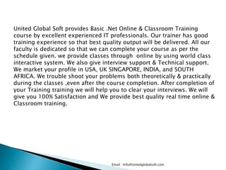 Email : Info@Unitedglobalsoft.com
United Global Soft provides Basic .Net Online & Classroom Training
course by excellent experienced IT professionals. Our trainer has good
training experience so that best quality output will be delivered. All our
faculty is dedicated so that we can complete your course as per the
schedule given. we provide classes through online by using world class
interactive system. We also give interview support & Technical support.
We market your profile in USA, UK SINGAPORE, INDIA, and SOUTH
AFRICA. We trouble shoot your problems both theoretically & practically
during the classes ,even after the course completion. After completion of
your Training training we will help you to clear your interviews. We will
give you 100% Satisfaction and We provide best quality real time online &
Classroom training.
 
