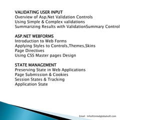 Email : Info@Unitedglobalsoft.com
VALIDATING USER INPUT
Overview of Asp.Net Validation Controls
Using Simple & Complex validations
Summarizing Results with ValidationSummary Control
ASP.NET WEBFORMS
Introduction to Web Forms
Applying Styles to Controls,Themes,Skins
Page Directives
Using CSS Master pages Design
STATE MANAGEMENT
Preserving State in Web Applications
Page Submission & Cookies
Session States & Tracking
Application State
 