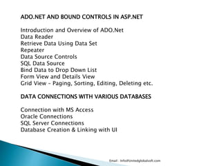 Email : Info@Unitedglobalsoft.com
ADO.NET AND BOUND CONTROLS IN ASP.NET
Introduction and Overview of ADO.Net
Data Reader
Retrieve Data Using Data Set
Repeater
Data Source Controls
SQL Data Source
Bind Data to Drop Down List
Form View and Details View
Grid View – Paging, Sorting, Editing, Deleting etc.
DATA CONNECTIONS WITH VARIOUS DATABASES
Connection with MS Access
Oracle Connections
SQL Server Connections
Database Creation & Linking with UI
 