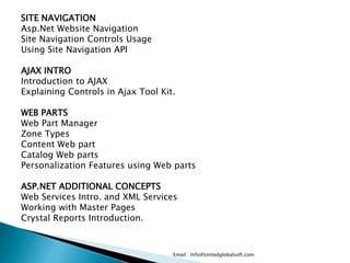 Email : Info@Unitedglobalsoft.com
SITE NAVIGATION
Asp.Net Website Navigation
Site Navigation Controls Usage
Using Site Navigation API
AJAX INTRO
Introduction to AJAX
Explaining Controls in Ajax Tool Kit.
WEB PARTS
Web Part Manager
Zone Types
Content Web part
Catalog Web parts
Personalization Features using Web parts
ASP.NET ADDITIONAL CONCEPTS
Web Services Intro. and XML Services
Working with Master Pages
Crystal Reports Introduction.
 