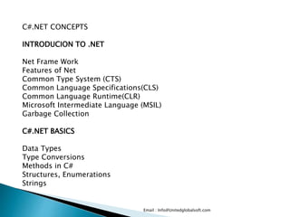 Email : Info@Unitedglobalsoft.com
C#.NET CONCEPTS
INTRODUCION TO .NET
Net Frame Work
Features of Net
Common Type System (CTS)
Common Language Specifications(CLS)
Common Language Runtime(CLR)
Microsoft Intermediate Language (MSIL)
Garbage Collection
C#.NET BASICS
Data Types
Type Conversions
Methods in C#
Structures, Enumerations
Strings
 