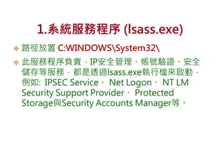 1.系統服務程序 (lsass.exe)
 路徑放置 C:WINDOWSSystem32
 此服務程序負責，IP安全管理、帳號驗證、安全
儲存等服務，都是透過lsass.exe執行檔來啟動，
例如: IPSEC Service、 Net Logon、 NT LM
Security Support Provider、 Protected
Storage與Security Accounts Manager等。
 