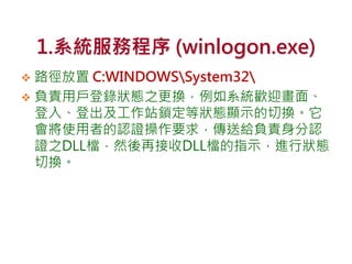 1.系統服務程序 (winlogon.exe)
 路徑放置 C:WINDOWSSystem32
 負責用戶登錄狀態之更換，例如系統歡迎畫面、
登入、登出及工作站鎖定等狀態顯示的切換。它
會將使用者的認證操作要求，傳送給負責身分認
證之DLL檔，然後再接收DLL檔的指示，進行狀態
切換。
 