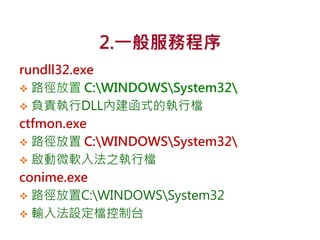 2.一般服務程序
rundll32.exe
 路徑放置 C:WINDOWSSystem32
 負責執行DLL內建函式的執行檔
ctfmon.exe
 路徑放置 C:WINDOWSSystem32
 啟動微軟入法之執行檔
conime.exe
 路徑放置C:WINDOWSSystem32
 輸入法設定檔控制台
 