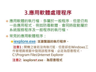 3.應用軟體處理程序
 應用軟體的執行檔，多屬於一般程序，但是仍有
一些應用程式，例如防毒軟體，會同時啟動屬於
系統服務程序及一般程序的執行檔。
 常見的應用軟體程序：
iexplore.exe: IE瀏覽器的執行程序。
注意1 : 開機之後若沒有執行IE，但是卻在Windows工
作管理員視窗中發現該程序檔，必定為惡意程式。
C:Program FilesInternet Explorer
注意2: iexplorer.exe，為惡意程式
 