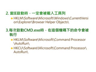 2. 當IE啟動時，一定會被載入工具列
 HKLMSoftwareMicrosoftWindowsCurrentVersi
onExplorerBrowser Helper Objects
3.每次啟動CMD.exe時，在這個機碼下的命令會被
執行
 HKLMSoftwareMicrosoftCommand Processor
AutoRun
 HKCUSoftwareMicrosoftCommand Processor
AutoRun
 