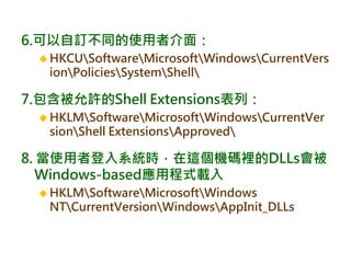6.可以自訂不同的使用者介面：
 HKCUSoftwareMicrosoftWindowsCurrentVers
ionPoliciesSystemShell
7.包含被允許的Shell Extensions表列：
 HKLMSoftwareMicrosoftWindowsCurrentVer
sionShell ExtensionsApproved
8. 當使用者登入系統時，在這個機碼裡的DLLs會被
Windows-based應用程式載入
 HKLMSoftwareMicrosoftWindows
NTCurrentVersionWindowsAppInit_DLLs
 