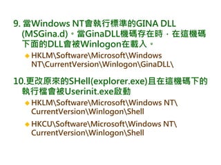 9. 當Windows NT會執行標準的GINA DLL
(MSGina.d)。當GinaDLL機碼存在時，在這機碼
下面的DLL會被Winlogon在載入。
 HKLMSoftwareMicrosoftWindows
NTCurrentVersionWinlogonGinaDLL
10.更改原來的SHell(explorer.exe)且在這機碼下的
執行檔會被Userinit.exe啟動
 HKLMSoftwareMicrosoftWindows NT
CurrentVersionWinlogonShell
 HKCUSoftwareMicrosoftWindows NT
CurrentVersionWinlogonShell
 