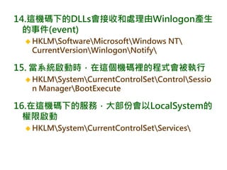 14.這機碼下的DLLs會接收和處理由Winlogon產生
的事件(event)
 HKLMSoftwareMicrosoftWindows NT
CurrentVersionWinlogonNotify
15. 當系統啟動時，在這個機碼裡的程式會被執行
 HKLMSystemCurrentControlSetControlSessio
n ManagerBootExecute
16.在這機碼下的服務，大部份會以LocalSystem的
權限啟動
 HKLMSystemCurrentControlSetServices
 