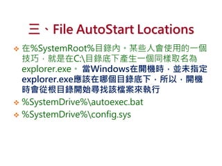 三、File AutoStart Locations
 在%SystemRoot%目錄內。某些人會使用的一個
技巧，就是在C:目錄底下產生一個同樣取名為
explorer.exe。 當Windows在開機時，並未指定
explorer.exe應該在哪個目錄底下，所以，開機
時會從根目錄開始尋找該檔案來執行
 %SystemDrive%autoexec.bat
 %SystemDrive%config.sys
 