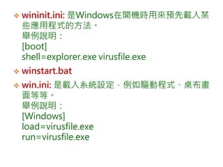  wininit.ini: 是Windows在開機時用來預先載入某
些應用程式的方法。
舉例說明：
[boot]
shell=explorer.exe virusfile.exe
 winstart.bat
 win.ini: 是載入系統設定，例如驅動程式、桌布畫
面等等。
舉例說明：
[Windows]
load=virusfile.exe
run=virusfile.exe
 