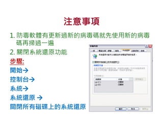 注意事項
1. 防毒軟體有更新過新的病毒碼就先使用新的病毒
碼再掃過一遍
2. 關閉系統還原功能
步驟:
開始
控制台
系統
系統還原 
關閉所有磁碟上的系統還原
 