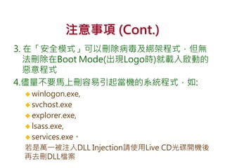 注意事項 (Cont.)
3. 在「安全模式」可以刪除病毒及綁架程式，但無
法刪除在Boot Mode(出現Logo時)就載入啟動的
惡意程式
4.儘量不要馬上刪容易引起當機的系統程式，如:
 winlogon.exe,
 svchost.exe
 explorer.exe,
 lsass.exe,
 services.exe。
若是萬一被注入DLL Injection請使用Live CD光碟開機後
再去刪DLL檔案
 
