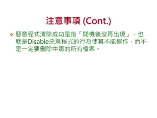 注意事項 (Cont.)
 惡意程式清除成功是指「開機後沒再出現」，也
就是Disable惡意程式的行為使其不能運作，而不
是一定要刪除中毒的所有檔案。
 