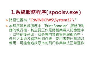 1.系統服務程序( spoolsv.exe )
 路徑位置為“C:WINDOWSSystem32＼”
 本程序是系統服務中“Print Spooler”服務所對
應的執行檔，其主要工作是將檔案載入記憶體中
，以待稍後列印，就是專門負責管理緩衝區中，
佇列之本地及網路列印作業，使用者若任意加以
停用，可能會造成原本的列印作業無法正常運作
 