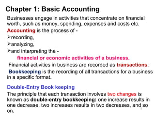 1
Chapter 1: Basic Accounting
Businesses engage in activities that concentrate on financial
worth, such as money, spending, expenses and costs etc.
Accounting is the process of -
recording,
analyzing,
and interpreting the -
financial or economic activities of a business.
Financial activities in business are recorded as transactions:
Bookkeeping is the recording of all transactions for a business
in a specific format.
Double-Entry Book keeping
The principle that each transaction involves two changes is
known as double-entry bookkeeping: one increase results in
one decrease, two increases results in two decreases, and so
on.
 