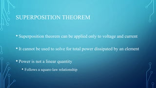 SUPERPOSITION THEOREM
• Superposition theorem can be applied only to voltage and current
• It cannot be used to solve for total power dissipated by an element
• Power is not a linear quantity
• Follows a square-law relationship
 