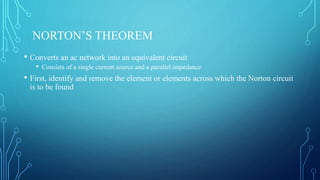 NORTON’S THEOREM
• Converts an ac network into an equivalent circuit
• Consists of a single current source and a parallel impedance
• First, identify and remove the element or elements across which the Norton circuit
is to be found
 