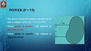 • The power required to push a current i (C/s)
into a voltage v (J/C) is p = vi ( J/s = W).
• When power is positive, the element is
absorbing energy.
• When power is negative, the element is
supplying energy.
POWER (P = VI)
 