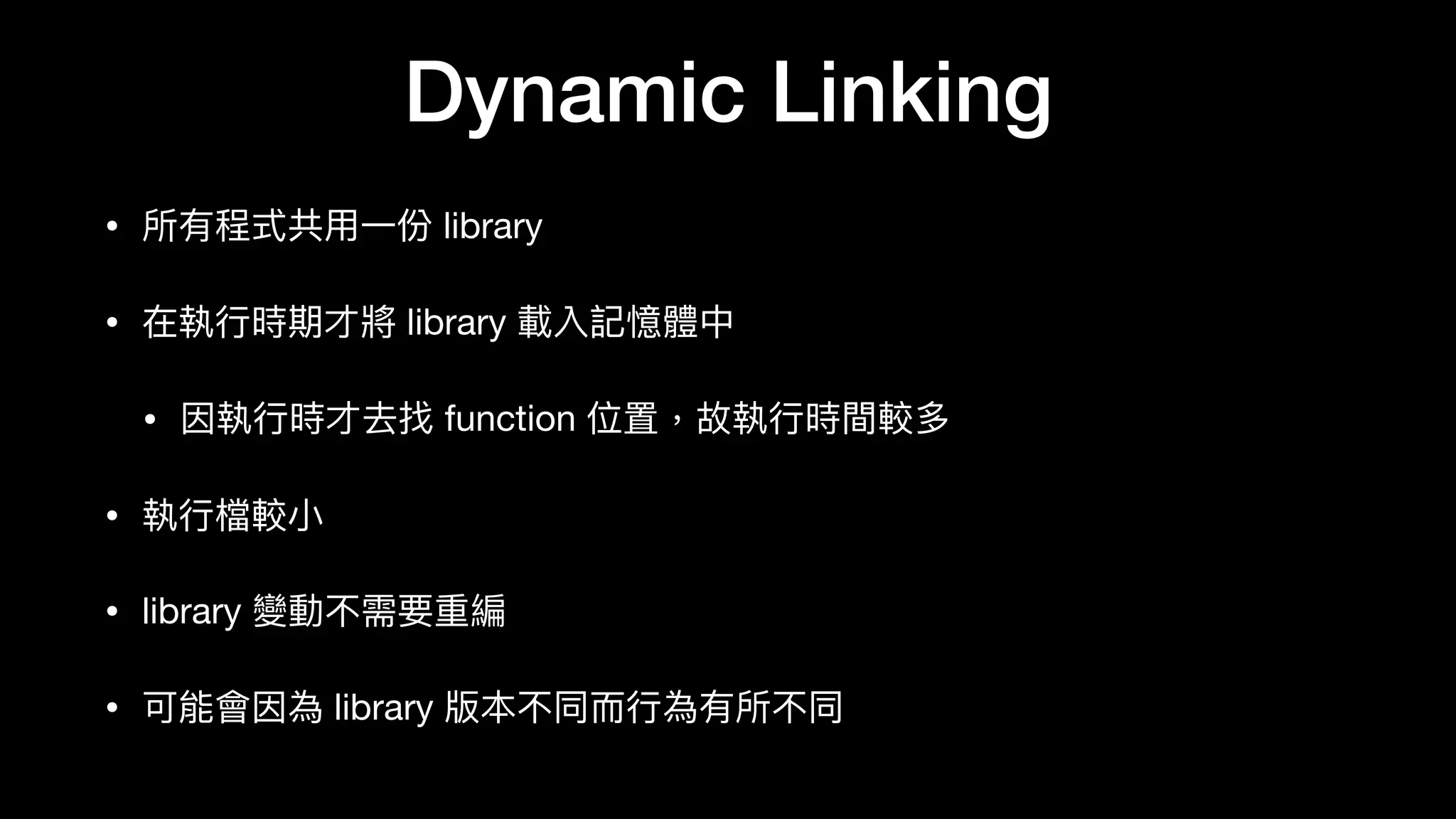 Dynamic Linking
• 所有程式共⽤用⼀一份 library

• 在執⾏行行時期才將 library 載入記憶體中

• 因執⾏行行時才去找 function 位置，故執⾏行行時間較多

• 執⾏行行檔較⼩小

• library 變動不需要重編

• 可能會因為 library 版本不同⽽而⾏行行為有所不同
 
