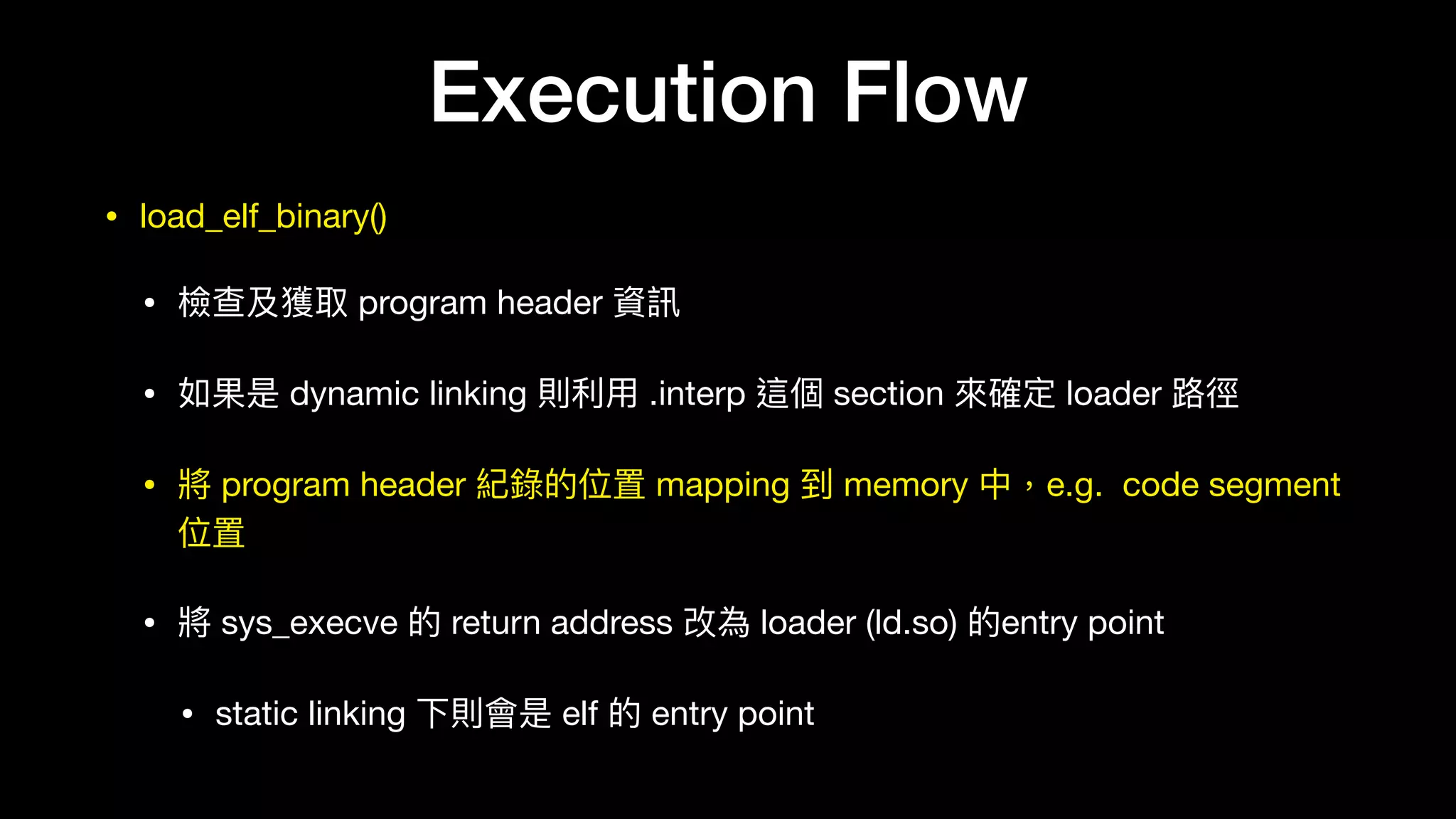 • load_elf_binary()

• 檢查及獲取 program header 資訊

• 如果是 dynamic linking 則利利⽤用 .interp 這個 section 來來確定 loader 路路徑

• 將 program header 紀錄的位置 mapping 到 memory 中，e.g. code segment
位置

• 將 sys_execve 的 return address 改為 loader (ld.so) 的entry point

• static linking 下則會是 elf 的 entry point
Execution Flow
 