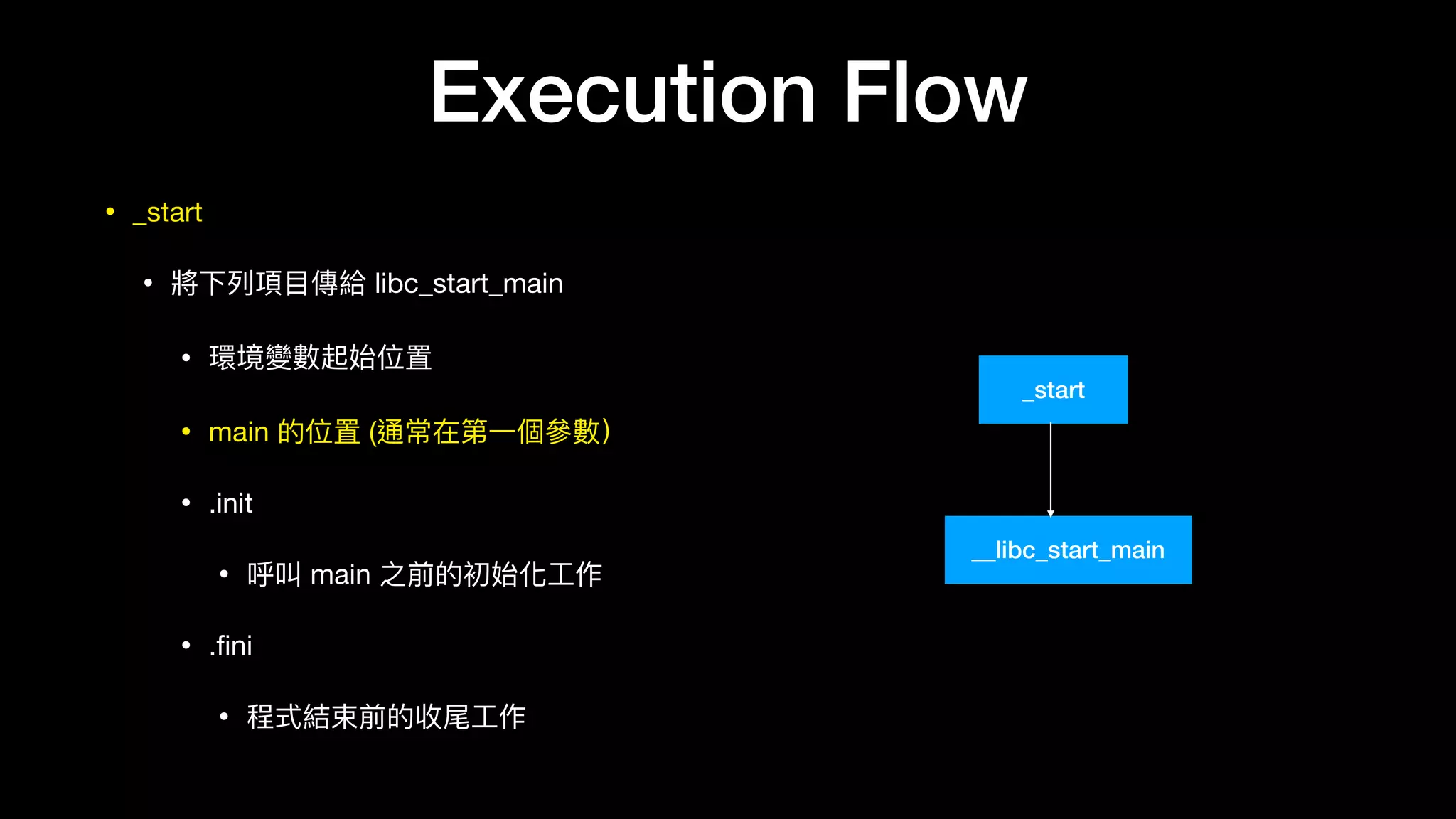 Execution Flow
• _start

• 將下列列項⽬目傳給 libc_start_main

• 環境變數起始位置

• main 的位置 (通常在第⼀一個參參數）

• .init 

• 呼叫 main 之前的初始化⼯工作

• .ﬁni

• 程式結束前的收尾⼯工作
_start
__libc_start_main
 