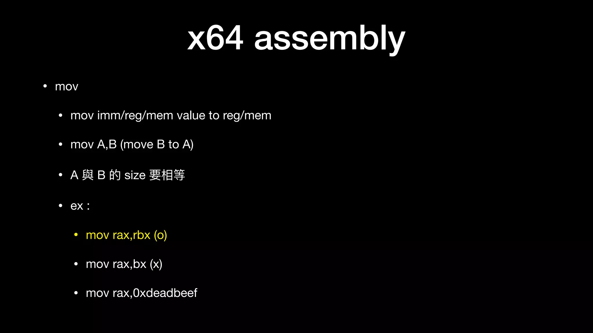 x64 assembly
• mov

• mov imm/reg/mem value to reg/mem

• mov A,B (move B to A)

• A 與 B 的 size 要相等

• ex :

• mov rax,rbx (o)

• mov rax,bx (x)

• mov rax,0xdeadbeef
 