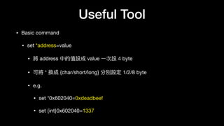 Useful Tool
• Basic command

• set *address=value

• 將 address 中的值設成 value ⼀一次設 4 byte

• 可將 * 換成 {char/short/long} 分別設定 1/2/8 byte 

• e.g.

• set *0x602040=0xdeadbeef

• set {int}0x602040=1337
 
