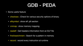 GDB - PEDA
• Some useful feature

• checksec : Check for various security options of binary

• elfsymbol : show elf .plt section

• vmmap : show memory mapping

• readelf : Get headers information from an ELF ﬁle

• ﬁnd/searchmem : Search for a pattern in memory

• record : record every instruction at runtime
 
