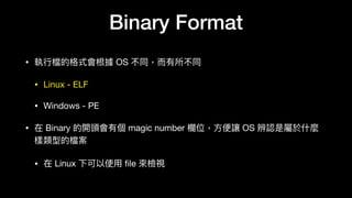 Binary Format
• 執⾏行行檔的格式會根據 OS 不同，⽽而有所不同

• Linux - ELF

• Windows - PE

• 在 Binary 的開頭會有個 magic number 欄欄位，⽅方便便讓 OS 辨認是屬於什什麼
樣類型的檔案

• 在 Linux 下可以使⽤用 ﬁle 來來檢視
 