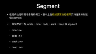 Segment
• 在程式執⾏行行時期才會有的概念念，基本上會根據讀寫執⾏行行權限及特性來來分為數
個 segment

• ⼀一般來來說可分為 rodata、data、code、stack、heap 等 segment

• data : rw-

• code : r-x

• stack : rw-

• heap : rw-
 
