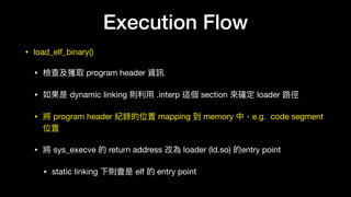 • load_elf_binary()

• 檢查及獲取 program header 資訊

• 如果是 dynamic linking 則利利⽤用 .interp 這個 section 來來確定 loader 路路徑

• 將 program header 紀錄的位置 mapping 到 memory 中，e.g. code segment
位置

• 將 sys_execve 的 return address 改為 loader (ld.so) 的entry point

• static linking 下則會是 elf 的 entry point
Execution Flow
 