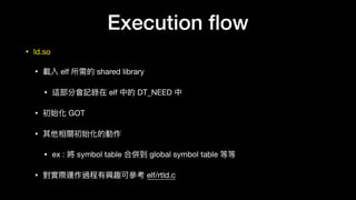Execution ﬂow
• ld.so

• 載入 elf 所需的 shared library

• 這部分會記錄在 elf 中的 DT_NEED 中

• 初始化 GOT 

• 其他相關初始化的動作

• ex : 將 symbol table 合併到 global symbol table 等等

• 對實際運作過程有興趣可參參考 elf/rtld.c
 