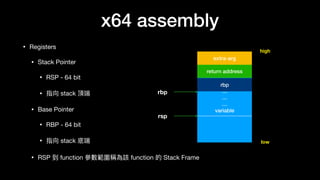 x64 assembly
• Registers

• Stack Pointer

• RSP - 64 bit

• 指向 stack 頂端

• Base Pointer

• RBP - 64 bit

• 指向 stack 底端

• RSP 到 function 參參數範圍稱為該 function 的 Stack Frame
…
…
…
…
variable
return address
rbp
rbp
rsp
high
low
extra-arg
 
