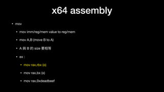 x64 assembly
• mov

• mov imm/reg/mem value to reg/mem

• mov A,B (move B to A)

• A 與 B 的 size 要相等

• ex :

• mov rax,rbx (o)

• mov rax,bx (x)

• mov rax,0xdeadbeef
 