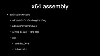 x64 assembly
• add/sub/or/xor/and

• add/sub/or/xor/and reg,imm/reg

• add/sub/or/xor/and A,B

• A 與 B 的 size ⼀一樣要相等

• ex :

• add rbp,0x48

• sub rax,rbx
 