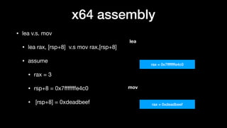 x64 assembly
• lea v.s. mov

• lea rax, [rsp+8] v.s mov rax,[rsp+8]

• assume 

• rax = 3 

• rsp+8 = 0x7ﬀﬀﬀfe4c0

• [rsp+8] = 0xdeadbeef
rax = 0x7fffffffe4c0
rax = 0xdeadbeef
lea
mov
 