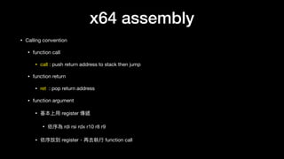 x64 assembly
• Calling convention

• function call

• call : push return address to stack then jump

• function return

• ret : pop return address

• function argument

• 基本上⽤用 register 傳遞

• 依序為 rdi rsi rdx r10 r8 r9

• 依序放到 register，再去執⾏行行 function call
 