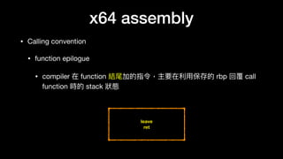 x64 assembly
• Calling convention

• function epilogue

• compiler 在 function 結尾加的指令，主要在利利⽤用保存的 rbp 回覆 call
function 時的 stack 狀狀態
leave
ret
 